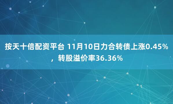 按天十倍配资平台 11月10日力合转债上涨0.45%，转股溢价率36.36%